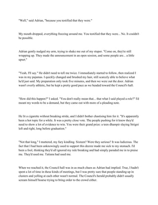 "Well," said Adrian, "because you testified that they were."



My mouth dropped, everything freezing around me. You testified that they were... No. It couldn't
be possible.



Adrian gently nudged my arm, trying to shake me out of my stupor. "Come on, they're still
wrapping up. They made the announcement in an open session, and some people are... a little
upset."



"Yeah, I'll say." He didn't need to tell me twice. I immediately started to follow, then realized I
was in my pajamas. I quickly changed and brushed my hair, still scarcely able to believe what
he'd just said. My preparation only took five minutes, and then we were out the door. Adrian
wasn't overly athletic, but he kept a pretty good pace as we headed toward the Council's hall.



"How did this happen?" I asked. "You don't really mean that... that what I said played a role?" I'd
meant my words to be a demand, but they came out with more of a pleading note.



He lit a cigarette without breaking stride, and I didn't bother chastising him for it. "It's apparently
been a hot topic for a while. It was a pretty close vote. The people pushing for it knew they'd
need to show a lot of evidence to win. You were their grand prize: a teen dhampir slaying Strigoi
left and right, long before graduation."



"Not that long," I muttered, my fury kindling. Sixteen? Were they serious? It was ludicrous. The
fact that I had been unknowingly used to support this decree made me sick to my stomach. I'd
been a fool, thinking they'd all ignored my rule breaking and had simply paraded me in to praise
me. They'd used me. Tatiana had used me.



When we reached it, the Council hall was in as much chaos as Adrian had implied. True, I hadn't
spent a lot of time in these kinds of meetings, but I was pretty sure that people standing up in
clusters and yelling at each other wasn't normal. The Council's herald probably didn't usually
scream himself hoarse trying to bring order to the crowd either.
 