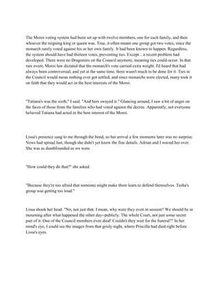 The Moroi voting system had been set up with twelve members, one for each family, and then
whoever the reigning king or queen was. True, it often meant one group got two votes, since the
monarch rarely voted against his or her own family. It had been known to happen. Regardless,
the system should have had thirteen votes, preventing ties. Except... a recent problem had
developed. There were no Dragomirs on the Council anymore, meaning ties could occur. In that
rare event, Moroi law dictated that the monarch's vote carried extra weight. I'd heard that had
always been controversial, and yet at the same time, there wasn't much to be done for it. Ties in
the Council would mean nothing ever got settled, and since monarchs were elected, many took it
on faith that they would act in the best interests of the Moroi.



"Tatiana's was the sixth," I said. "And hers swayed it." Glancing around, I saw a bit of anger on
the faces of those from the families who had voted against the decree. Apparently, not everyone
believed Tatiana had acted in the best interest of the Moroi.




Lissa's presence sang to me through the bond, so her arrival a few moments later was no surprise.
News had spread fast, though she didn't yet know the fine details. Adrian and I waved her over.
She was as dumbfounded as we were.



"How could they do that?" she asked.



"Because they're too afraid that someone might make them learn to defend themselves. Tasha's
group was getting too loud."



Lissa shook her head. "No, not just that. I mean, why were they even in session? We should be in
mourning after what happened the other day--publicly. The whole Court, not just some secret
part of it. One of the Council members even died! Couldn't they wait for the funeral?" In her
mind's eye, I could see the images from that grisly night, where Priscilla had died right before
Lissa's eyes.
 