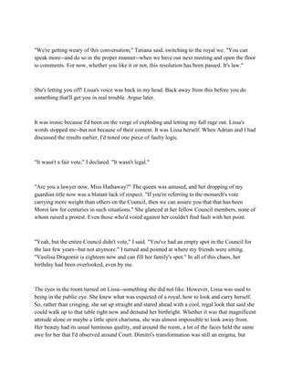 "We're getting weary of this conversation," Tatiana said, switching to the royal we. "You can
speak more--and do so in the proper manner--when we have our next meeting and open the floor
to comments. For now, whether you like it or not, this resolution has been passed. It's law."



She's letting you off! Lissa's voice was back in my head. Back away from this before you do
something that'll get you in real trouble. Argue later.



It was ironic because I'd been on the verge of exploding and letting my full rage out. Lissa's
words stopped me--but not because of their content. It was Lissa herself. When Adrian and I had
discussed the results earlier, I'd noted one piece of faulty logic.



"It wasn't a fair vote," I declared. "It wasn't legal."



"Are you a lawyer now, Miss Hathaway?" The queen was amused, and her dropping of my
guardian title now was a blatant lack of respect. "If you're referring to the monarch's vote
carrying more weight than others on the Council, then we can assure you that that has been
Moroi law for centuries in such situations." She glanced at her fellow Council members, none of
whom raised a protest. Even those who'd voted against her couldn't find fault with her point.



"Yeah, but the entire Council didn't vote," I said. "You've had an empty spot in the Council for
the last few years--but not anymore." I turned and pointed at where my friends were sitting.
"Vasilisa Dragomir is eighteen now and can fill her family's spot." In all of this chaos, her
birthday had been overlooked, even by me.



The eyes in the room turned on Lissa--something she did not like. However, Lissa was used to
being in the public eye. She knew what was expected of a royal, how to look and carry herself.
So, rather than cringing, she sat up straight and stared ahead with a cool, regal look that said she
could walk up to that table right now and demand her birthright. Whether it was that magnificent
attitude alone or maybe a little spirit charisma, she was almost impossible to look away from.
Her beauty had its usual luminous quality, and around the room, a lot of the faces held the same
awe for her that I'd observed around Court. Dimitri's transformation was still an enigma, but
 