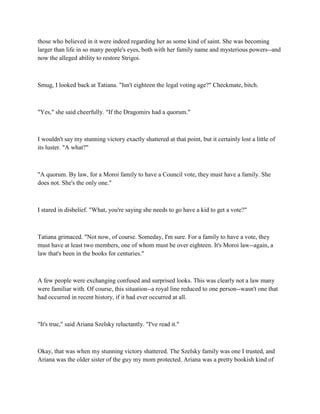 those who believed in it were indeed regarding her as some kind of saint. She was becoming
larger than life in so many people's eyes, both with her family name and mysterious powers--and
now the alleged ability to restore Strigoi.



Smug, I looked back at Tatiana. "Isn't eighteen the legal voting age?" Checkmate, bitch.



"Yes," she said cheerfully. "If the Dragomirs had a quorum."



I wouldn't say my stunning victory exactly shattered at that point, but it certainly lost a little of
its luster. "A what?"



"A quorum. By law, for a Moroi family to have a Council vote, they must have a family. She
does not. She's the only one."



I stared in disbelief. "What, you're saying she needs to go have a kid to get a vote?"



Tatiana grimaced. "Not now, of course. Someday, I'm sure. For a family to have a vote, they
must have at least two members, one of whom must be over eighteen. It's Moroi law--again, a
law that's been in the books for centuries."



A few people were exchanging confused and surprised looks. This was clearly not a law many
were familiar with. Of course, this situation--a royal line reduced to one person--wasn't one that
had occurred in recent history, if it had ever occurred at all.



"It's true," said Ariana Szelsky reluctantly. "I've read it."



Okay, that was when my stunning victory shattered. The Szelsky family was one I trusted, and
Ariana was the older sister of the guy my mom protected. Ariana was a pretty bookish kind of
 