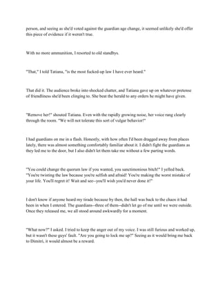 person, and seeing as she'd voted against the guardian age change, it seemed unlikely she'd offer
this piece of evidence if it weren't true.



With no more ammunition, I resorted to old standbys.



"That," I told Tatiana, "is the most fucked-up law I have ever heard."



That did it. The audience broke into shocked chatter, and Tatiana gave up on whatever pretense
of friendliness she'd been clinging to. She beat the herald to any orders he might have given.



"Remove her!" shouted Tatiana. Even with the rapidly growing noise, her voice rang clearly
through the room. "We will not tolerate this sort of vulgar behavior!"



I had guardians on me in a flash. Honestly, with how often I'd been dragged away from places
lately, there was almost something comfortably familiar about it. I didn't fight the guardians as
they led me to the door, but I also didn't let them take me without a few parting words.



"You could change the quorum law if you wanted, you sanctimonious bitch!" I yelled back.
"You're twisting the law because you're selfish and afraid! You're making the worst mistake of
your life. You'll regret it! Wait and see--you'll wish you'd never done it!"



I don't know if anyone heard my tirade because by then, the hall was back to the chaos it had
been in when I entered. The guardians--three of them--didn't let go of me until we were outside.
Once they released me, we all stood around awkwardly for a moment.



"What now?" I asked. I tried to keep the anger out of my voice. I was still furious and worked up,
but it wasn't these guys' fault. "Are you going to lock me up?" Seeing as it would bring me back
to Dimitri, it would almost be a reward.
 