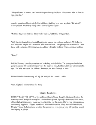 "They only said to remove you," one of the guardians pointed out. "No one said what to do with
you after that."



Another guardian, old and grizzled but still fierce looking, gave me a wry look. "I'd take off
while you can, before they really have a chance to punish you."



"Not that they won't find you if they really want to," added the first guardian.



With that, the three of them headed back inside, leaving me confused and upset. My body was
still revved for a fight, and I was filled with the frustration I always experienced whenever I was
faced with a situation I felt powerless in. All that yelling for nothing. I'd accomplished nothing.



"Rose?"



I shifted from my churning emotions and looked up at the building. The older guardian hadn't
gone inside and still stood in the doorway. His face was stoic, but I thought I saw a twinkle in his
eye. "For what it's worth," he told me, "I thought you were fantastic in there."



I didn't feel much like smiling, but my lips betrayed me. "Thanks," I said.



Well, maybe I'd accomplished one thing.



                                       Chapter Twenty-two

I DIDN'T TAKE THE GUY'S advice and tear off out of there, though I didn't exactly sit on the
front step either. I lingered nearby in a cluster of cherry trees, figuring it would only be a matter
of time before the assembly ended and people spilled out the doors. After several minutes passed
and nothing happened, I flipped into Lissa's mind and discovered things were still in full force.
Despite Tatiana declaring twice now that the session was over, people were still standing around
and arguing in groups.
 
