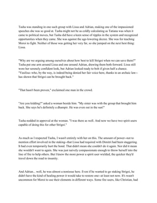 Tasha was standing in one such group with Lissa and Adrian, making one of the impassioned
speeches she was so good at. Tasha might not be as coldly calculating as Tatiana was when it
came to political moves, but Tasha did have a keen sense of ripples in the system and recognized
opportunities when they came. She was against the age-lowering decree. She was for teaching
Moroi to fight. Neither of those was getting her very far, so she jumped on the next best thing:
Lissa.



"Why are we arguing among ourselves about how best to kill Strigoi when we can save them?"
Tasha put one arm around Lissa and one around Adrian, drawing them both forward. Lissa still
wore her serenely confident look, but Adrian looked ready to bolt if given half a chance.
"Vasilisa--who, by the way, is indeed being denied her fair voice here, thanks to an archaic law--
has shown that Strigoi can be brought back."



"That hasn't been proven," exclaimed one man in the crowd.



"Are you kidding?" asked a woman beside him. "My sister was with the group that brought him
back. She says he's definitely a dhampir. He was even out in the sun!"



Tasha nodded in approval at the woman. "I was there as well. And now we have two spirit users
capable of doing this for other Strigoi."



As much as I respected Tasha, I wasn't entirely with her on this. The amount of power--not to
mention effort involved in the staking--that Lissa had required with Dimitri had been staggering.
It had even temporarily hurt the bond. That didn't mean she couldn't do it again. Nor did it mean
she wouldn't want to again. She was just naively compassionate enough to throw herself into the
line of fire to help others. But I knew the more power a spirit user wielded, the quicker they'd
travel down the road to insanity.



And Adrian... well, he was almost a nonissue here. Even if he wanted to go staking Strigoi, he
didn't have the kind of healing power it would take to restore one--at least not now. It's wasn't
uncommon for Moroi to use their elements in different ways. Some fire users, like Christian, had
 