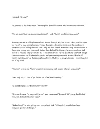 I blinked. "A what?"



He gestured to the cherry trees. "Nature spirits.Beautiful women who become one with trees."



"I'm not sure if that was a compliment or not," I said. "But it's good to see you again."



Ambrose was a true oddity in our culture: a male dhampir who had neither taken guardian vows
nor run off to hide among humans. Female dhampirs often chose not to join the guardians in
order to focus on raising families. That's why we were so rare. But men? They had no excuse, as
far as most people were concerned. Rather than skulk off in disgrace, however, Ambrose had
chosen to stay and simply work for the Moroi another way. He was essentially a servant--a high-
class one who served drinks at elite parties and gave massages to royal women. He also, if
rumors were true, served Tatiana in physical ways. That was so creepy, though, I promptly put it
out of my mind.



"You too," he told me. "But if you aren't communing with nature, what are you doing?"



"It's a long story. I kind of got thrown out of a Council meeting."



He looked impressed. "Literally thrown out?"



"Dragged, I guess. I'm surprised I haven't seen you around," I mused. "Of course, I've kind of
been, um, distracted this last week."



"So I've heard," he said, giving me a sympathetic look. "Although, I actually have been
away.Just got back last night."
 