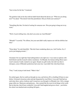 "Just in time for the fun," I muttered.



The guileless look on his face told me hadn't heard about the decree yet. "What are you doing
now?" he asked. "This doesn't look like punishment. Did you finish your sentence?"



"Something like that. I'm kind of waiting for someone now. Was just going to hang out in my
room."



"Well, if you're killing time, why don't you come see Aunt Rhonda?"



"Rhonda?" I scowled. "No offense, but your aunt didn't really impress me with her abilities last
time."



"None taken," he said cheerfully. "But she's been wondering about you. And Vasilisa. So, if
you're just hanging around..."



I hesitated. He was right that I had nothing better to do right now. I was stuck on options with
both Dimitri and the Council's idiotic resolutions. Yet Rhonda--his fortune-telling Moroi aunt--
wasn't someone I really wanted to see again. Despite my glib words, the truth was that in
retrospect, some of Rhonda's predictions had come true. I just didn't like what they'd been.



"Fine," I said, trying to look bored. "Make it fast."



He smiled again, like he could see through my ruse, and led me off to a building I'd been to once
before. It housed a luxurious salon and spa frequented by royal Moroi. Lissa and I had had our
nails done there, and as Ambrose and I wound our way through it to Rhonda's lair, I felt a strange
pang within me. Manicures and pedicures... they seemed like the most trivial things in the world.
But on that day, they'd been wonderful. Lissa and I had laughed and grown closer... just before
the school was attacked and everything fell apart....
 