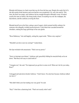 Rhonda told fortunes in a back room that was far from the busy spa. Despite the seedy feel of it,
she did a pretty brisk business and even had her own receptionist. Or, well, she used to. This
time, the desk was empty, and Ambrose led me straight through to Rhonda's room. It looked
exactly the same as before, like being inside a heart. Everything was red: the wallpaper, the
decorations, and the cushions covering the floor.



Rhonda herself sat on the floor, eating a cup of yogurt, which seemed terribly ordinary for
someone who allegedly wielded mystical powers. Curly black hair cascaded around her
shoulders, making the large gold hoops in her ears gleam.



"Rose Hathaway," she said happily, setting the yogurt aside. "What a nice surprise."



"Shouldn't you have seen me coming?" I asked dryly.



Her lips twitched with amusement. "That's not my power."



"Sorry to interrupt your dinner," Ambrose said, gracefully folding his muscled body as he sat
down. "But Rose isn't easy to catch hold of."



"I imagine not," she said. "I'm impressed you got her to come at all. What can I do for you today,
Rose?"



I shrugged and sank down beside Ambrose. "I don't know. I'm only here because Ambrose talked
me into it."



"She didn't think your last reading was very good," he said.



"Hey!" I shot him a chastising look. "That's not exactly what I said."
 