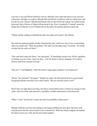 Last time, Lissa and Dimitri had been with me. Rhonda's tarot cards had shown Lissa crowned
with power and light--no surprise. Rhonda had said Dimitri would lose what he valued most, and
he had: his soul. And me? Rhonda had bluntly told me that I'd kill the undead. I'd scoffed at that,
knowing I had a lifetime of Strigoi-killing ahead of me. Now I wondered if "undead" meant the
Strigoi part of Dimitri. Even if I hadn't driven the stake, I'd certainly played a major role.



"Maybe another reading would help the other one make more sense?" she offered.



My mind was putting together another fraud psychic joke, which was why it was so astonishing
when my mouth said, "That's the problem. The other one did make sense. I'm afraid... I'm afraid
of what else the cards will show."



"The cards don't make the future," she said gently. "If something's meant to be, it'll be, regardless
of whether you see it here. And even then... well, the future is always changing. If we had no
choices, there'd be no point in living."



"See now," I said flippantly, "that's the kind of vague gypsy response I was hoping for."



"Roma," she corrected. "Not gypsy." Despite my snark, she still seemed to be in a good mood.
Easygoing attitudes must have run in their family. "Do you want the cards or not?"



Did I? She was right about one thing--the future would unfold with or without me seeing it in the
cards. And even if the cards showed it, I probably wouldn't understand it until afterward.



"Okay," I said. "Just for fun. I mean, last time was probably a lucky guess."



Rhonda rolled her eyes but said nothing as she began shuffling her tarot deck. She did it with
such precision that the cards seemed to move themselves. When she finally stopped, she handed
the deck to me to cut. I did, and she put it back together.
 