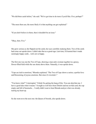"We did three cards before," she said. "We've got time to do more if you'd like. Five, perhaps?"



"The more there are, the more likely it is that anything can get explained."



"If you don't believe in them, then it shouldn't be an issue."



"Okay, then. Five."



She grew serious as she flipped out the cards, her eyes carefully studying them. Two of the cards
had come out upside down. I didn't take that as a good sign. Last time, I'd learned that it made
seemingly happy cards... well, not so happy.



The first one was one the Two of Cups, showing a man and a woman together in a grassy,
flower-filled field while the sun shone above them. Naturally, it was upside down.



"Cups are tied to emotions," Rhonda explained. "The Two of Cups shows a union, a perfect love
and blossoming of joyous emotions. But since it's inverted--"



"You know what?" I interrupted. "I think I'm getting the hang of this. You can skip that one. I
have a good idea what it means." It might as well have been Dimitri and me on that card, the cup
empty and full of heartache.... I really didn't want to hear Rhonda analyze what was already
tearing my heart up.



So she went on to the next one: the Queen of Swords, also upside down.
 