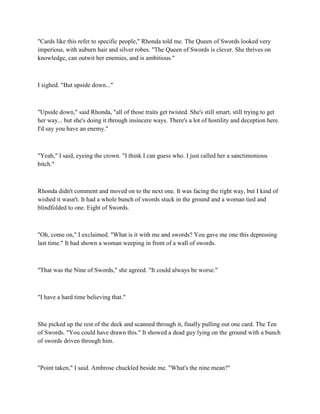 "Cards like this refer to specific people," Rhonda told me. The Queen of Swords looked very
imperious, with auburn hair and silver robes. "The Queen of Swords is clever. She thrives on
knowledge, can outwit her enemies, and is ambitious."



I sighed. "But upside down..."



"Upside down," said Rhonda, "all of those traits get twisted. She's still smart, still trying to get
her way... but she's doing it through insincere ways. There's a lot of hostility and deception here.
I'd say you have an enemy."



"Yeah," I said, eyeing the crown. "I think I can guess who. I just called her a sanctimonious
bitch."



Rhonda didn't comment and moved on to the next one. It was facing the right way, but I kind of
wished it wasn't. It had a whole bunch of swords stuck in the ground and a woman tied and
blindfolded to one. Eight of Swords.



"Oh, come on," I exclaimed. "What is it with me and swords? You gave me one this depressing
last time." It had shown a woman weeping in front of a wall of swords.



"That was the Nine of Swords," she agreed. "It could always be worse."



"I have a hard time believing that."



She picked up the rest of the deck and scanned through it, finally pulling out one card. The Ten
of Swords. "You could have drawn this." It showed a dead guy lying on the ground with a bunch
of swords driven through him.



"Point taken," I said. Ambrose chuckled beside me. "What's the nine mean?"
 