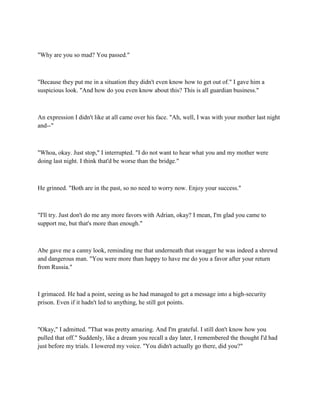 "Why are you so mad? You passed."



"Because they put me in a situation they didn't even know how to get out of." I gave him a
suspicious look. "And how do you even know about this? This is all guardian business."



An expression I didn't like at all came over his face. "Ah, well, I was with your mother last night
and--"



"Whoa, okay. Just stop," I interrupted. "I do not want to hear what you and my mother were
doing last night. I think that'd be worse than the bridge."



He grinned. "Both are in the past, so no need to worry now. Enjoy your success."



"I'll try. Just don't do me any more favors with Adrian, okay? I mean, I'm glad you came to
support me, but that's more than enough."



Abe gave me a canny look, reminding me that underneath that swagger he was indeed a shrewd
and dangerous man. "You were more than happy to have me do you a favor after your return
from Russia."



I grimaced. He had a point, seeing as he had managed to get a message into a high-security
prison. Even if it hadn't led to anything, he still got points.



"Okay," I admitted. "That was pretty amazing. And I'm grateful. I still don't know how you
pulled that off." Suddenly, like a dream you recall a day later, I remembered the thought I'd had
just before my trials. I lowered my voice. "You didn't actually go there, did you?"
 