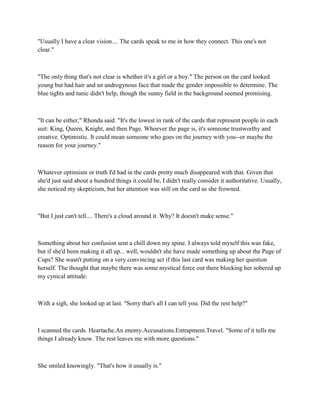 "Usually I have a clear vision.... The cards speak to me in how they connect. This one's not
clear."



"The only thing that's not clear is whether it's a girl or a boy." The person on the card looked
young but had hair and an androgynous face that made the gender impossible to determine. The
blue tights and tunic didn't help, though the sunny field in the background seemed promising.



"It can be either," Rhonda said. "It's the lowest in rank of the cards that represent people in each
suit: King, Queen, Knight, and then Page. Whoever the page is, it's someone trustworthy and
creative. Optimistic. It could mean someone who goes on the journey with you--or maybe the
reason for your journey."



Whatever optimism or truth I'd had in the cards pretty much disappeared with that. Given that
she'd just said about a hundred things it could be, I didn't really consider it authoritative. Usually,
she noticed my skepticism, but her attention was still on the card as she frowned.



"But I just can't tell.... There's a cloud around it. Why? It doesn't make sense."



Something about her confusion sent a chill down my spine. I always told myself this was fake,
but if she'd been making it all up... well, wouldn't she have made something up about the Page of
Cups? She wasn't putting on a very convincing act if this last card was making her question
herself. The thought that maybe there was some mystical force out there blocking her sobered up
my cynical attitude.



With a sigh, she looked up at last. "Sorry that's all I can tell you. Did the rest help?"



I scanned the cards. Heartache.An enemy.Accusations.Entrapment.Travel. "Some of it tells me
things I already know. The rest leaves me with more questions."



She smiled knowingly. "That's how it usually is."
 