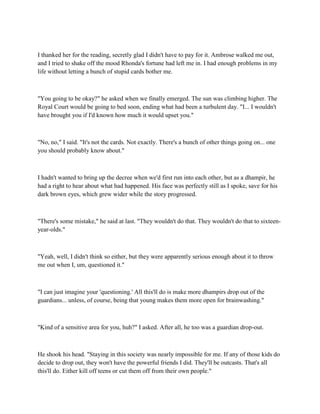 I thanked her for the reading, secretly glad I didn't have to pay for it. Ambrose walked me out,
and I tried to shake off the mood Rhonda's fortune had left me in. I had enough problems in my
life without letting a bunch of stupid cards bother me.



"You going to be okay?" he asked when we finally emerged. The sun was climbing higher. The
Royal Court would be going to bed soon, ending what had been a turbulent day. "I... I wouldn't
have brought you if I'd known how much it would upset you."



"No, no," I said. "It's not the cards. Not exactly. There's a bunch of other things going on... one
you should probably know about."



I hadn't wanted to bring up the decree when we'd first run into each other, but as a dhampir, he
had a right to hear about what had happened. His face was perfectly still as I spoke, save for his
dark brown eyes, which grew wider while the story progressed.



"There's some mistake," he said at last. "They wouldn't do that. They wouldn't do that to sixteen-
year-olds."



"Yeah, well, I didn't think so either, but they were apparently serious enough about it to throw
me out when I, um, questioned it."



"I can just imagine your 'questioning.' All this'll do is make more dhampirs drop out of the
guardians... unless, of course, being that young makes them more open for brainwashing."



"Kind of a sensitive area for you, huh?" I asked. After all, he too was a guardian drop-out.



He shook his head. "Staying in this society was nearly impossible for me. If any of those kids do
decide to drop out, they won't have the powerful friends I did. They'll be outcasts. That's all
this'll do. Either kill off teens or cut them off from their own people."
 
