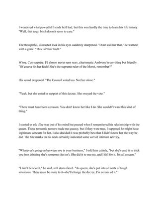 I wondered what powerful friends he'd had, but this was hardly the time to learn his life history.
"Well, that royal bitch doesn't seem to care."



The thoughtful, distracted look in his eyes suddenly sharpened. "Don't call her that," he warned
with a glare. "This isn't her fault."



Whoa. Cue surprise. I'd almost never seen sexy, charismatic Ambrose be anything but friendly.
"Of course it's her fault! She's the supreme ruler of the Moroi, remember?"



His scowl deepened. "The Council voted too. Not her alone."



"Yeah, but she voted in support of this decree. She swayed the vote."



"There must have been a reason. You don't know her like I do. She wouldn't want this kind of
thing."



I started to ask if he was out of his mind but paused when I remembered his relationship with the
queen. Those romantic rumors made me queasy, but if they were true, I supposed he might have
legitimate concern for her. I also decided it was probably best that I didn't know her the way he
did. The bite marks on his neck certainly indicated some sort of intimate activity.



"Whatever's going on between you is your business," I told him calmly, "but she's used it to trick
you into thinking she's someone she isn't. She did it to me too, and I fell for it. It's all a scam."



"I don't believe it," he said, still stone-faced. "As queen, she's put into all sorts of tough
situations. There must be more to it--she'll change the decree, I'm certain of it."
 