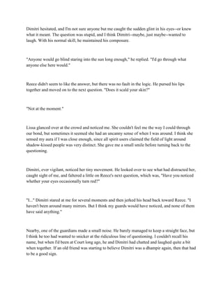 Dimitri hesitated, and I'm not sure anyone but me caught the sudden glint in his eyes--or knew
what it meant. The question was stupid, and I think Dimitri--maybe, just maybe--wanted to
laugh. With his normal skill, he maintained his composure.



"Anyone would go blind staring into the sun long enough," he replied. "I'd go through what
anyone else here would."



Reece didn't seem to like the answer, but there was no fault in the logic. He pursed his lips
together and moved on to the next question. "Does it scald your skin?"



"Not at the moment."



Lissa glanced over at the crowd and noticed me. She couldn't feel me the way I could through
our bond, but sometimes it seemed she had an uncanny sense of when I was around. I think she
sensed my aura if I was close enough, since all spirit users claimed the field of light around
shadow-kissed people was very distinct. She gave me a small smile before turning back to the
questioning.



Dimitri, ever vigilant, noticed her tiny movement. He looked over to see what had distracted her,
caught sight of me, and faltered a little on Reece's next question, which was, "Have you noticed
whether your eyes occasionally turn red?"



"I..." Dimitri stared at me for several moments and then jerked his head back toward Reece. "I
haven't been around many mirrors. But I think my guards would have noticed, and none of them
have said anything."



Nearby, one of the guardians made a small noise. He barely managed to keep a straight face, but
I think he too had wanted to snicker at the ridiculous line of questioning. I couldn't recall his
name, but when I'd been at Court long ago, he and Dimitri had chatted and laughed quite a bit
when together. If an old friend was starting to believe Dimitri was a dhampir again, then that had
to be a good sign.
 