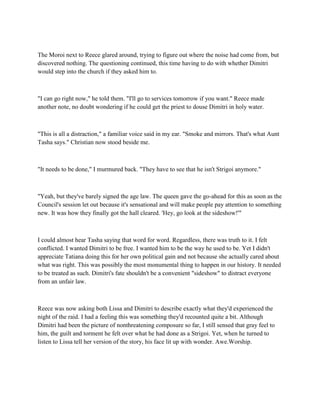 The Moroi next to Reece glared around, trying to figure out where the noise had come from, but
discovered nothing. The questioning continued, this time having to do with whether Dimitri
would step into the church if they asked him to.



"I can go right now," he told them. "I'll go to services tomorrow if you want." Reece made
another note, no doubt wondering if he could get the priest to douse Dimitri in holy water.



"This is all a distraction," a familiar voice said in my ear. "Smoke and mirrors. That's what Aunt
Tasha says." Christian now stood beside me.



"It needs to be done," I murmured back. "They have to see that he isn't Strigoi anymore."



"Yeah, but they've barely signed the age law. The queen gave the go-ahead for this as soon as the
Council's session let out because it's sensational and will make people pay attention to something
new. It was how they finally got the hall cleared. 'Hey, go look at the sideshow!'"



I could almost hear Tasha saying that word for word. Regardless, there was truth to it. I felt
conflicted. I wanted Dimitri to be free. I wanted him to be the way he used to be. Yet I didn't
appreciate Tatiana doing this for her own political gain and not because she actually cared about
what was right. This was possibly the most monumental thing to happen in our history. It needed
to be treated as such. Dimitri's fate shouldn't be a convenient "sideshow" to distract everyone
from an unfair law.



Reece was now asking both Lissa and Dimitri to describe exactly what they'd experienced the
night of the raid. I had a feeling this was something they'd recounted quite a bit. Although
Dimitri had been the picture of nonthreatening composure so far, I still sensed that gray feel to
him, the guilt and torment he felt over what he had done as a Strigoi. Yet, when he turned to
listen to Lissa tell her version of the story, his face lit up with wonder. Awe.Worship.
 