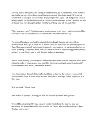 Jealousy flashed through me. His feelings weren't romantic, but it didn't matter. What mattered
was that he had rejected me but regarded her as the greatest thing in the world. He'd told me
never to talk to him again and sworn he'd do anything for her. Again I felt that petulant sense of
being wronged. I refused to believe that he couldn't love me anymore. It wasn't possible, not after
all he and I had been through together. Not after everything we'd felt for each other.



"They sure seem close," Christian noted, a suspicious note in his voice. I had no time to tell him
his worries were unfounded because I wanted to hear what Dimitri had to say.



The story of his change was hard for others to follow, largely because spirit was still so
misunderstood. Reece got as much out of it as he could and then turned the questioning over to
Hans. Hans, ever practical, had no need for extensive interrogation. He was a man of action, not
words. Gripping a stake in his hand, he asked Dimitri to touch it. The standing guardians tensed,
probably in case Dimitri tried to grab the stake and go on a rampage.



Instead, Dimitri calmly reached out and held the top of the stake for a few moments. There was a
collective intake of breath as everyone waited for him to scream in pain since Strigoi couldn't
touch charmed silver. Instead, Dimitri looked bored.



Then he astonished them all. Drawing his hand back, he held out the bottom of his muscled
forearm toward Hans. With the sunny weather, Dimitri was wearing a T-shirt, leaving the skin
there bare.



"Cut me with it," he told Hans.



Hans arched an eyebrow. "Cutting you with this will hurt no matter what you are."



"It would be unbearable if I were a Strigoi," Dimitri pointed out. His face was hard and
determined. He was the Dimitri I'd seen in battle, the Dimitri who never backed down. "Do it.
Don't go easy on me."
 