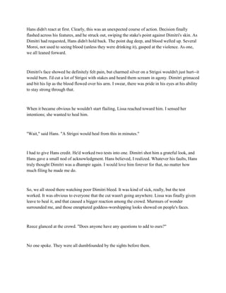 Hans didn't react at first. Clearly, this was an unexpected course of action. Decision finally
flashed across his features, and he struck out, swiping the stake's point against Dimitri's skin. As
Dimitri had requested, Hans didn't hold back. The point dug deep, and blood welled up. Several
Moroi, not used to seeing blood (unless they were drinking it), gasped at the violence. As one,
we all leaned forward.



Dimitri's face showed he definitely felt pain, but charmed silver on a Strigoi wouldn't just hurt--it
would burn. I'd cut a lot of Strigoi with stakes and heard them scream in agony. Dimitri grimaced
and bit his lip as the blood flowed over his arm. I swear, there was pride in his eyes at his ability
to stay strong through that.



When it became obvious he wouldn't start flailing, Lissa reached toward him. I sensed her
intentions; she wanted to heal him.



"Wait," said Hans. "A Strigoi would heal from this in minutes."



I had to give Hans credit. He'd worked two tests into one. Dimitri shot him a grateful look, and
Hans gave a small nod of acknowledgment. Hans believed, I realized. Whatever his faults, Hans
truly thought Dimitri was a dhampir again. I would love him forever for that, no matter how
much filing he made me do.



So, we all stood there watching poor Dimitri bleed. It was kind of sick, really, but the test
worked. It was obvious to everyone that the cut wasn't going anywhere. Lissa was finally given
leave to heal it, and that caused a bigger reaction among the crowd. Murmurs of wonder
surrounded me, and those enraptured goddess-worshipping looks showed on people's faces.



Reece glanced at the crowd. "Does anyone have any questions to add to ours?"



No one spoke. They were all dumbfounded by the sights before them.
 