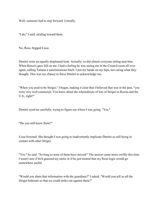 Well, someone had to step forward. Literally.



"I do," I said, striding toward them.



No, Rose, begged Lissa.



Dimitri wore an equally displeased look. Actually, so did almost everyone sitting near him.
When Reece's gaze fell on me, I had a feeling he was seeing me in the Council room all over
again, calling Tatiana a sanctimonious bitch. I put my hands on my hips, not caring what they
thought. This was my chance to force Dimitri to acknowledge me.



"When you used to be Strigoi," I began, making it clear that I believed that was in the past, "you
were very well connected. You knew about the whereabouts of lots of Strigoi in Russia and the
U.S., right?"



Dimitri eyed me carefully, trying to figure out where I was going. "Yes."



"Do you still know them?"



Lissa frowned. She thought I was going to inadvertently implicate Dimitri as still being in
contact with other Strigoi.



"Yes," he said. "So long as none of them have moved." The answer came more swiftly this time.
I wasn't sure if he'd guessed my tactic or if he just trusted that my Rose-logic would go
somewhere useful.



"Would you share that information with the guardians?" I asked. "Would you tell us all the
Strigoi hideouts so that we could strike out against them?"
 