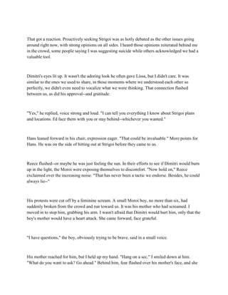 That got a reaction. Proactively seeking Strigoi was as hotly debated as the other issues going
around right now, with strong opinions on all sides. I heard those opinions reiterated behind me
in the crowd, some people saying I was suggesting suicide while others acknowledged we had a
valuable tool.



Dimitri's eyes lit up. It wasn't the adoring look he often gave Lissa, but I didn't care. It was
similar to the ones we used to share, in those moments where we understood each other so
perfectly, we didn't even need to vocalize what we were thinking. That connection flashed
between us, as did his approval--and gratitude.



"Yes," he replied, voice strong and loud. "I can tell you everything I know about Strigoi plans
and locations. I'd face them with you or stay behind--whichever you wanted."



Hans leaned forward in his chair, expression eager. "That could be invaluable." More points for
Hans. He was on the side of hitting out at Strigoi before they came to us.



Reece flushed--or maybe he was just feeling the sun. In their efforts to see if Dimitri would burn
up in the light, the Moroi were exposing themselves to discomfort. "Now hold on," Reece
exclaimed over the increasing noise. "That has never been a tactic we endorse. Besides, he could
always lie--"



His protests were cut off by a feminine scream. A small Moroi boy, no more than six, had
suddenly broken from the crowd and run toward us. It was his mother who had screamed. I
moved in to stop him, grabbing his arm. I wasn't afraid that Dimitri would hurt him, only that the
boy's mother would have a heart attack. She came forward, face grateful.



"I have questions," the boy, obviously trying to be brave, said in a small voice.



His mother reached for him, but I held up my hand. "Hang on a sec." I smiled down at him.
"What do you want to ask? Go ahead." Behind him, fear flashed over his mother's face, and she
 