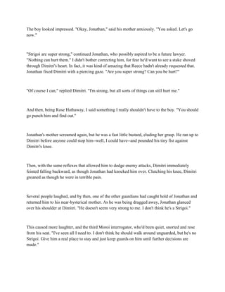 The boy looked impressed. "Okay, Jonathan," said his mother anxiously. "You asked. Let's go
now."



"Strigoi are super strong," continued Jonathan, who possibly aspired to be a future lawyer.
"Nothing can hurt them." I didn't bother correcting him, for fear he'd want to see a stake shoved
through Dimitri's heart. In fact, it was kind of amazing that Reece hadn't already requested that.
Jonathan fixed Dimitri with a piercing gaze. "Are you super strong? Can you be hurt?"



"Of course I can," replied Dimitri. "I'm strong, but all sorts of things can still hurt me."



And then, being Rose Hathaway, I said something I really shouldn't have to the boy. "You should
go punch him and find out."



Jonathan's mother screamed again, but he was a fast little bastard, eluding her grasp. He ran up to
Dimitri before anyone could stop him--well, I could have--and pounded his tiny fist against
Dimitri's knee.



Then, with the same reflexes that allowed him to dodge enemy attacks, Dimitri immediately
feinted falling backward, as though Jonathan had knocked him over. Clutching his knee, Dimitri
groaned as though he were in terrible pain.



Several people laughed, and by then, one of the other guardians had caught hold of Jonathan and
returned him to his near-hysterical mother. As he was being dragged away, Jonathan glanced
over his shoulder at Dimitri. "He doesn't seem very strong to me. I don't think he's a Strigoi."



This caused more laughter, and the third Moroi interrogator, who'd been quiet, snorted and rose
from his seat. "I've seen all I need to. I don't think he should walk around unguarded, but he's no
Strigoi. Give him a real place to stay and just keep guards on him until further decisions are
made."
 