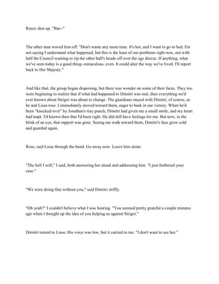 Reece shot up. "But--"



The other man waved him off. "Don't waste any more time. It's hot, and I want to go to bed. I'm
not saying I understand what happened, but this is the least of our problems right now, not with
half the Council wanting to rip the other half's heads off over the age decree. If anything, what
we've seen today is a good thing--miraculous, even. It could alter the way we've lived. I'll report
back to Her Majesty."



And like that, the group began dispersing, but there was wonder on some of their faces. They too
were beginning to realize that if what had happened to Dimitri was real, then everything we'd
ever known about Strigoi was about to change. The guardians stayed with Dimitri, of course, as
he and Lissa rose. I immediately moved toward them, eager to bask in our victory. When he'd
been "knocked over" by Jonathan's tiny punch, Dimitri had given me a small smile, and my heart
had leapt. I'd known then that I'd been right. He did still have feelings for me. But now, in the
blink of an eye, that rapport was gone. Seeing me walk toward them, Dimitri's face grew cold
and guarded again.



Rose, said Lissa through the bond. Go away now. Leave him alone.



"The hell I will," I said, both answering her aloud and addressing him. "I just furthered your
case."



"We were doing fine without you," said Dimitri stiffly.



"Oh yeah?" I couldn't believe what I was hearing. "You seemed pretty grateful a couple minutes
ago when I thought up the idea of you helping us against Strigoi."



Dimitri turned to Lissa. His voice was low, but it carried to me. "I don't want to see her."
 
