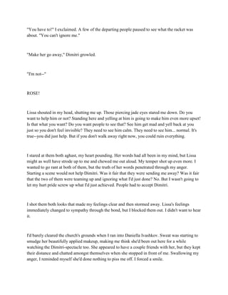 "You have to!" I exclaimed. A few of the departing people paused to see what the racket was
about. "You can't ignore me."



"Make her go away," Dimitri growled.



"I'm not--"



ROSE!



Lissa shouted in my head, shutting me up. Those piercing jade eyes stared me down. Do you
want to help him or not? Standing here and yelling at him is going to make him even more upset!
Is that what you want? Do you want people to see that? See him get mad and yell back at you
just so you don't feel invisible? They need to see him calm. They need to see him... normal. It's
true--you did just help. But if you don't walk away right now, you could ruin everything.



I stared at them both aghast, my heart pounding. Her words had all been in my mind, but Lissa
might as well have strode up to me and chewed me out aloud. My temper shot up even more. I
wanted to go rant at both of them, but the truth of her words penetrated through my anger.
Starting a scene would not help Dimitri. Was it fair that they were sending me away? Was it fair
that the two of them were teaming up and ignoring what I'd just done? No. But I wasn't going to
let my hurt pride screw up what I'd just achieved. People had to accept Dimitri.



I shot them both looks that made my feelings clear and then stormed away. Lissa's feelings
immediately changed to sympathy through the bond, but I blocked them out. I didn't want to hear
it.



I'd barely cleared the church's grounds when I ran into Daniella Ivashkov. Sweat was starting to
smudge her beautifully applied makeup, making me think she'd been out here for a while
watching the Dimitri-spectacle too. She appeared to have a couple friends with her, but they kept
their distance and chatted amongst themselves when she stopped in front of me. Swallowing my
anger, I reminded myself she'd done nothing to piss me off. I forced a smile.
 