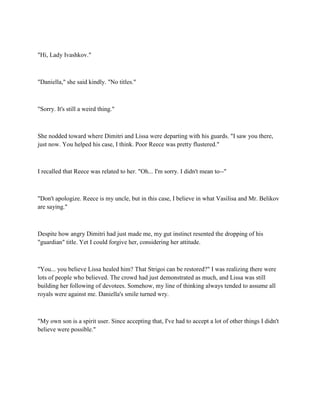 "Hi, Lady Ivashkov."



"Daniella," she said kindly. "No titles."



"Sorry. It's still a weird thing."



She nodded toward where Dimitri and Lissa were departing with his guards. "I saw you there,
just now. You helped his case, I think. Poor Reece was pretty flustered."



I recalled that Reece was related to her. "Oh... I'm sorry. I didn't mean to--"



"Don't apologize. Reece is my uncle, but in this case, I believe in what Vasilisa and Mr. Belikov
are saying."



Despite how angry Dimitri had just made me, my gut instinct resented the dropping of his
"guardian" title. Yet I could forgive her, considering her attitude.



"You... you believe Lissa healed him? That Strigoi can be restored?" I was realizing there were
lots of people who believed. The crowd had just demonstrated as much, and Lissa was still
building her following of devotees. Somehow, my line of thinking always tended to assume all
royals were against me. Daniella's smile turned wry.



"My own son is a spirit user. Since accepting that, I've had to accept a lot of other things I didn't
believe were possible."
 