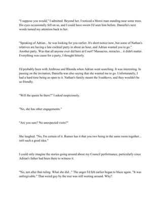 "I suppose you would," I admitted. Beyond her, I noticed a Moroi man standing near some trees.
His eyes occasionally fell on us, and I could have sworn I'd seen him before. Daniella's next
words turned my attention back to her.



"Speaking of Adrian... he was looking for you earlier. It's short notice now, but some of Nathan's
relatives are having a late cocktail party in about an hour, and Adrian wanted you to go."
Another party. Was that all anyone ever did here at Court? Massacres, miracles... it didn't matter.
Everything was cause for a party, I thought bitterly.



I'd probably been with Ambrose and Rhonda when Adrian went searching. It was interesting. In
passing on the invitation, Daniella was also saying that she wanted me to go. Unfortunately, I
had a hard time being as open to it. Nathan's family meant the Ivashkovs, and they wouldn't be
so friendly.



"Will the queen be there?" I asked suspiciously.



"No, she has other engagements."



"Are you sure? No unexpected visits?"



She laughed. "No, I'm certain of it. Rumor has it that you two being in the same room together...
isn't such a good idea."



I could only imagine the stories going around about my Council performance, particularly since
Adrian's father had been there to witness it.



"No, not after that ruling. What she did..." The anger I'd felt earlier began to blaze again. "It was
unforgivable." That weird guy by the tree was still waiting around. Why?
 