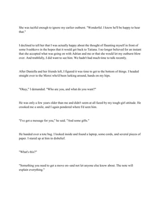 She was tactful enough to ignore my earlier outburst. "Wonderful. I know he'll be happy to hear
that."



I declined to tell her that I was actually happy about the thought of flaunting myself in front of
some Ivashkovs in the hopes that it would get back to Tatiana. I no longer believed for an instant
that she accepted what was going on with Adrian and me or that she would let my outburst blow
over. And truthfully, I did want to see him. We hadn't had much time to talk recently.



After Daniella and her friends left, I figured it was time to get to the bottom of things. I headed
straight over to the Moroi who'd been lurking around, hands on my hips.



"Okay," I demanded. "Who are you, and what do you want?"



He was only a few years older than me and didn't seem at all fazed by my tough-girl attitude. He
crooked me a smile, and I again pondered where I'd seen him.



"I've got a message for you," he said. "And some gifts."



He handed over a tote bag. I looked inside and found a laptop, some cords, and several pieces of
paper. I stared up at him in disbelief.



"What's this?"



"Something you need to get a move on--and not let anyone else know about. The note will
explain everything."
 