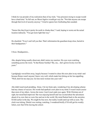 I think he was prouder of my realization than of my trials. "Any prisoners trying to escape would
have a hard time." In full sun, no Moroi fugitive would get very far. "Not that anyone can escape
through that level of security anyway." I tried to ignore how foreboding that sounded.



"Seems like they'd put it pretty far north in Alaska then," I said, hoping to worm out the actual
location indirectly. "You get more light that way."



He chuckled. "Even I can't tell you that. That's information the guardians keep close, buried in
their headquarters."



I froze. Headquarters...



Abe, despite being usually observant, didn't notice my reaction. His eyes were watching
something across the room. "Is that Renee Szelsky? My, my... she's grown lovely over the
years."



I grudgingly waved him away, largely because I wanted to chase this new plan in my mind--and
because Renee wasn't anyone I knew very well, which made him hitting on her less appalling.
"Well, don't let me stop you. Go lure more women into your web."



Abe didn't need much prodding. Alone, I let my brain spin, wondering if my developing scheme
had any chance of success. His words had sparked a new plan in my mind. It wasn't much crazier
than most of my others. Across the room, I met Lissa's jade eyes again. With Christian out of
sight, her mood had improved. She was enjoying herself and was excited about the adventures
ahead of us, now that we were free and out in the world. My mind flashed back to the anxieties
I'd felt earlier in the day. We might be free now, but reality would catch up with us soon. The
clock was ticking. Dimitri was waiting, watching. I wondered briefly if I'd still get his weekly
letters, now that I'd be leaving the school.
 
