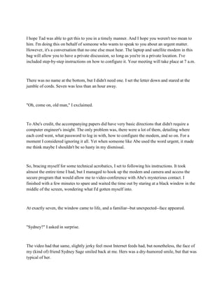 I hope Tad was able to get this to you in a timely manner. And I hope you weren't too mean to
him. I'm doing this on behalf of someone who wants to speak to you about an urgent matter.
However, it's a conversation that no one else must hear. The laptop and satellite modem in this
bag will allow you to have a private discussion, so long as you're in a private location. I've
included step-by-step instructions on how to configure it. Your meeting will take place at 7 a.m.



There was no name at the bottom, but I didn't need one. I set the letter down and stared at the
jumble of cords. Seven was less than an hour away.



"Oh, come on, old man," I exclaimed.



To Abe's credit, the accompanying papers did have very basic directions that didn't require a
computer engineer's insight. The only problem was, there were a lot of them, detailing where
each cord went, what password to log in with, how to configure the modem, and so on. For a
moment I considered ignoring it all. Yet when someone like Abe used the word urgent, it made
me think maybe I shouldn't be so hasty in my dismissal.



So, bracing myself for some technical acrobatics, I set to following his instructions. It took
almost the entire time I had, but I managed to hook up the modem and camera and access the
secure program that would allow me to video-conference with Abe's mysterious contact. I
finished with a few minutes to spare and waited the time out by staring at a black window in the
middle of the screen, wondering what I'd gotten myself into.



At exactly seven, the window came to life, and a familiar--but unexpected--face appeared.



"Sydney?" I asked in surprise.



The video had that same, slightly jerky feel most Internet feeds had, but nonetheless, the face of
my (kind of) friend Sydney Sage smiled back at me. Hers was a dry-humored smile, but that was
typical of her.
 