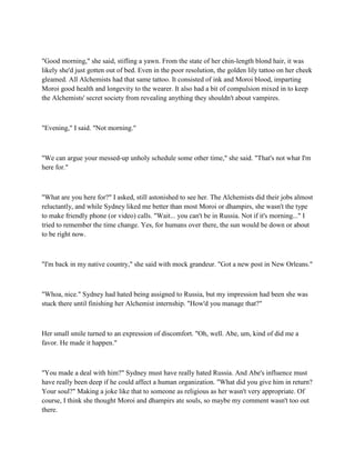 "Good morning," she said, stifling a yawn. From the state of her chin-length blond hair, it was
likely she'd just gotten out of bed. Even in the poor resolution, the golden lily tattoo on her cheek
gleamed. All Alchemists had that same tattoo. It consisted of ink and Moroi blood, imparting
Moroi good health and longevity to the wearer. It also had a bit of compulsion mixed in to keep
the Alchemists' secret society from revealing anything they shouldn't about vampires.



"Evening," I said. "Not morning."



"We can argue your messed-up unholy schedule some other time," she said. "That's not what I'm
here for."



"What are you here for?" I asked, still astonished to see her. The Alchemists did their jobs almost
reluctantly, and while Sydney liked me better than most Moroi or dhampirs, she wasn't the type
to make friendly phone (or video) calls. "Wait... you can't be in Russia. Not if it's morning..." I
tried to remember the time change. Yes, for humans over there, the sun would be down or about
to be right now.



"I'm back in my native country," she said with mock grandeur. "Got a new post in New Orleans."



"Whoa, nice." Sydney had hated being assigned to Russia, but my impression had been she was
stuck there until finishing her Alchemist internship. "How'd you manage that?"



Her small smile turned to an expression of discomfort. "Oh, well. Abe, um, kind of did me a
favor. He made it happen."



"You made a deal with him?" Sydney must have really hated Russia. And Abe's influence must
have really been deep if he could affect a human organization. "What did you give him in return?
Your soul?" Making a joke like that to someone as religious as her wasn't very appropriate. Of
course, I think she thought Moroi and dhampirs ate souls, so maybe my comment wasn't too out
there.
 