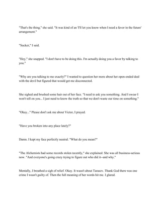 "That's the thing," she said. "It was kind of an 'I'll let you know when I need a favor in the future'
arrangement."



"Sucker," I said.



"Hey," she snapped. "I don't have to be doing this. I'm actually doing you a favor by talking to
you."



"Why are you talking to me exactly?" I wanted to question her more about her open-ended deal
with the devil but figured that would get me disconnected.



She sighed and brushed some hair out of her face. "I need to ask you something. And I swear I
won't tell on you... I just need to know the truth so that we don't waste our time on something."



"Okay..." Please don't ask me about Victor, I prayed.



"Have you broken into any place lately?"



Damn. I kept my face perfectly neutral. "What do you mean?"



"The Alchemists had some records stolen recently," she explained. She was all business-serious
now. "And everyone's going crazy trying to figure out who did it--and why."



Mentally, I breathed a sigh of relief. Okay. It wasn't about Tarasov. Thank God there was one
crime I wasn't guilty of. Then the full meaning of her words hit me. I glared.
 