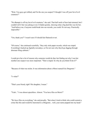 "Wait. You guys get robbed, and I'm the one you suspect? I thought I was off your list of evil
creatures?"



"No dhampir is off my list of evil creatures," she said. That half smile of hers had returned, but I
couldn't tell if she was joking or not. It faded quickly, showing what a big deal this was for her.
"And believe me, if anyone could break into our records, you could. It's not easy. Practically
impossible."



"Um, thank you?" I wasn't sure if I should feel flattered or not.



"Of course," she continued scornfully, "they only stole paper records, which was stupid.
Everything's backed up digitally nowadays, so I'm not sure why they'd go digging through
dinosaur filing cabinets."



I could give her a lot of reasons why someone would do that, but finding out why I was her
number-one suspect was more important. "That is stupid. So why do you think I'd do it?"



"Because of what was stolen. It was information about a Moroi named Eric Dragomir."



"I--what?"



"That's your friend, right? His daughter, I mean."



"Yeah..." I was almost speechless. Almost. "You have files on Moroi?"



"We have files on everything," she said proudly. "But when I tried to think who could commit a
crime like this and would be interested in a Dragomir... well, your name popped into my head."
 