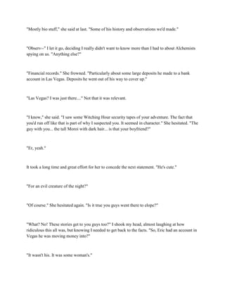 "Mostly bio stuff," she said at last. "Some of his history and observations we'd made."



"Observ--" I let it go, deciding I really didn't want to know more than I had to about Alchemists
spying on us. "Anything else?"



"Financial records." She frowned. "Particularly about some large deposits he made to a bank
account in Las Vegas. Deposits he went out of his way to cover up."



"Las Vegas? I was just there...." Not that it was relevant.



"I know," she said. "I saw some Witching Hour security tapes of your adventure. The fact that
you'd run off like that is part of why I suspected you. It seemed in character." She hesitated. "The
guy with you... the tall Moroi with dark hair... is that your boyfriend?"



"Er, yeah."



It took a long time and great effort for her to concede the next statement. "He's cute."



"For an evil creature of the night?"



"Of course." She hesitated again. "Is it true you guys went there to elope?"



"What? No! These stories get to you guys too?" I shook my head, almost laughing at how
ridiculous this all was, but knowing I needed to get back to the facts. "So, Eric had an account in
Vegas he was moving money into?"



"It wasn't his. It was some woman's."
 