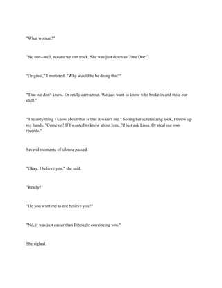 "What woman?"



"No one--well, no one we can track. She was just down as 'Jane Doe.'"



"Original," I muttered. "Why would he be doing that?"



"That we don't know. Or really care about. We just want to know who broke in and stole our
stuff."



"The only thing I know about that is that it wasn't me." Seeing her scrutinizing look, I threw up
my hands. "Come on! If I wanted to know about him, I'd just ask Lissa. Or steal our own
records."



Several moments of silence passed.



"Okay. I believe you," she said.



"Really?"



"Do you want me to not believe you?"



"No, it was just easier than I thought convincing you."



She sighed.
 
