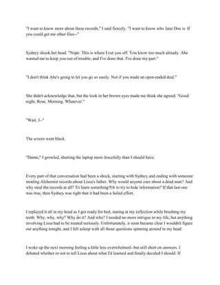 "I want to know more about these records," I said fiercely. "I want to know who Jane Doe is. If
you could get me other files--"



Sydney shook her head. "Nope. This is where I cut you off. You know too much already. Abe
wanted me to keep you out of trouble, and I've done that. I've done my part."



"I don't think Abe's going to let you go so easily. Not if you made an open-ended deal."



She didn't acknowledge that, but the look in her brown eyes made me think she agreed. "Good
night, Rose. Morning. Whatever."



"Wait, I--"



The screen went black.



"Damn," I growled, shutting the laptop more forcefully than I should have.



Every part of that conversation had been a shock, starting with Sydney and ending with someone
stealing Alchemist records about Lissa's father. Why would anyone care about a dead man? And
why steal the records at all? To learn something?Or to try to hide information? If that last one
was true, then Sydney was right that it had been a failed effort.



I replayed it all in my head as I got ready for bed, staring at my reflection while brushing my
teeth. Why, why, why? Why do it? And who? I needed no more intrigue in my life, but anything
involving Lissa had to be treated seriously. Unfortunately, it soon became clear I wouldn't figure
out anything tonight, and I fell asleep with all those questions spinning around in my head.



I woke up the next morning feeling a little less overwhelmed--but still short on answers. I
debated whether or not to tell Lissa about what I'd learned and finally decided I should. If
 