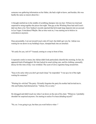 someone was gathering information on her father, she had a right to know, and besides, this was
hardly the same as rumors about his--



A thought startled me in the middle of scrubbing shampoo into my hair. I'd been too tired and
surprised to string together the pieces last night. That guy at the Witching Hour had said Lissa's
dad was there a lot. Now Sydney's records reported that he'd made large deposits into an account
in Las Vegas. Coincidence?Maybe. But as time went on, I was starting not to believe in
coincidences anymore.



Once presentable, I set out toward Lissa's side of Court--but didn't get very far. Adrian was
waiting for me down in my building's foyer, slumped back into an armchair.



"It's early for you, isn't it?" I teased, coming to a stop in front of him.



I expected a smile in return, but Adrian didn't look particularly cheerful this morning. In fact, he
appeared kind of bedraggled. His hair lacked its usual styling care, and his clothing--unusually
dressy for this time of day--was wrinkled. The scent of clove cigarettes hung around him.



"Easy to be early when you don't get much sleep," he responded. "I was up a lot of the night
waiting for someone."



"Waiting for--oh.God."The party. I'd totally forgotten the party his mother had invited me to.
Abe and Sydney had distracted me. "Adrian, I'm so sorry."



He shrugged and didn't touch me when I sat down on the arm of his chair. "Whatever. I probably
shouldn't be surprised anymore. I'm starting to realize I've been deluding myself."



"No, no. I was going to go, but then you won't believe what--"
 