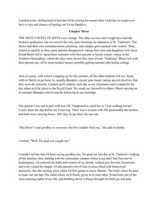 I smiled at her, feeling kind of bad that I'd be ruining her mood when I told her we might now
have a very real chance of busting out Victor Dashkov.

                                          Chapter Three

THE NEXT COUPLE OF DAYS were strange. The other novices and I might have had the
flashiest graduation, but we weren't the only ones finishing our education at St. Vladimir's. The
Moroi had their own commencement ceremony, and campus grew packed with visitors. Then,
almost as quickly as they came, parents disappeared--taking their sons and daughters with them.
Royal Moroi left to spend their summers with their parents at luxury estates--many in the
Southern Hemisphere, where the days were shorter this time of year. "Ordinary" Moroi left with
their parents too, off to more modest homes, possibly getting summer jobs before college.



And of course, with school wrapping up for the summer, all the other students left too. Some
with no family to go home to, usually dhampirs, stayed year-round, taking special electives, but
they were the minority. Campus grew emptier each day as my classmates and I waited for the
day when we'd be taken to the Royal Court. We made our farewells to others, Moroi moving on
or younger dhampirs who'd soon be following in our footsteps.



One person I was sad to part with was Jill. I happened to catch her as I was walking toward
Lissa's dorm the day before my Court trip. There was a woman with Jill, presumably her mother,
and both were carrying boxes. Jill's face lit up when she saw me.



"Hey Rose! I said goodbye to everyone else but couldn't find you," she said excitedly.



I smiled. "Well, I'm glad you caught me."



I couldn't tell her that I'd been saying goodbye too. I'd spent my last day at St. Vladimir's walking
all the familiar sites, starting with the elementary campus where Lissa and I had first met in
kindergarten. I'd explored the halls and corners of my dorms, walked past favorite classrooms,
and even visited the chapel. I'd also passed a lot of time in areas filled with bittersweet
memories, like the training areas where I'd first gotten to know Dimitri. The track where he used
to make me run laps.The cabin where we'd finally given in to each other. It had been one of the
most amazing nights of my life, and thinking about it always brought me both joy and pain.
 