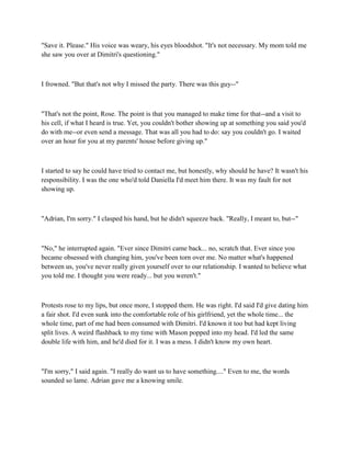 "Save it. Please." His voice was weary, his eyes bloodshot. "It's not necessary. My mom told me
she saw you over at Dimitri's questioning."



I frowned. "But that's not why I missed the party. There was this guy--"



"That's not the point, Rose. The point is that you managed to make time for that--and a visit to
his cell, if what I heard is true. Yet, you couldn't bother showing up at something you said you'd
do with me--or even send a message. That was all you had to do: say you couldn't go. I waited
over an hour for you at my parents' house before giving up."



I started to say he could have tried to contact me, but honestly, why should he have? It wasn't his
responsibility. I was the one who'd told Daniella I'd meet him there. It was my fault for not
showing up.



"Adrian, I'm sorry." I clasped his hand, but he didn't squeeze back. "Really, I meant to, but--"



"No," he interrupted again. "Ever since Dimitri came back... no, scratch that. Ever since you
became obsessed with changing him, you've been torn over me. No matter what's happened
between us, you've never really given yourself over to our relationship. I wanted to believe what
you told me. I thought you were ready... but you weren't."



Protests rose to my lips, but once more, I stopped them. He was right. I'd said I'd give dating him
a fair shot. I'd even sunk into the comfortable role of his girlfriend, yet the whole time... the
whole time, part of me had been consumed with Dimitri. I'd known it too but had kept living
split lives. A weird flashback to my time with Mason popped into my head. I'd led the same
double life with him, and he'd died for it. I was a mess. I didn't know my own heart.



"I'm sorry," I said again. "I really do want us to have something...." Even to me, the words
sounded so lame. Adrian gave me a knowing smile.
 
