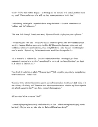 "I don't believe that. Neither do you." He stood up and ran his hand over his hair, not that it did
any good. "If you really want to be with me, then you've got to mean it this time."



I hated seeing him so grim. I especially hated being the reason. I followed him to the door.
"Adrian, wait. Let's talk more."



"Not now, little dhampir. I need some sleep. I just can't handle playing this game right now."



I could have gone after him. I could have tackled him to the ground. But it wouldn't have been
worth it... because I had no answers to give him. He'd been right about everything, and until I
could make up my own confused mind, I had no right to force a talk. Besides, considering the
state he was in, I doubted any further conversation would have been productive.



Yet as he started to step outside, I couldn't help my next words. "Before you go--and I
understand why you have to--there's something I've got to ask you. Something that's not about
us. It affects--it affects Lissa."



This slowly brought him to a halt. "Always a favor." With a world-weary sigh, he glanced at me
over his shoulder. "Make it fast."



"Someone broke into the Alchemists' records and stole information about Lissa's dad. Some of it
was ordinary life history stuff, but there were some documents about him making secret deposits
into a bank account in Las Vegas. Some woman's bank account."



Adrian waited a few moments. "And?"



"And I'm trying to figure out why someone would do that. I don't want anyone snooping around
her family. Do you have any idea what her dad would have been doing?"
 