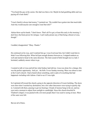 "You heard the guy at the casino. Her dad was there a lot. Maybe he had gambling debts and was
paying off a loan shark."



"Lissa's family's always had money," I pointed out. "He couldn't have gotten into that much debt.
And why would anyone care enough to steal that info?"



Adrian threw up his hands. "I don't know. That's all I've got, at least this early in the morning. I
don't have the brain power for intrigue. I can't really picture any of that being a threat to Lissa,
though."



I nodded, disappointed. "Okay. Thanks."



He continued on his way, and I watched him go. Lissa lived near him, but I didn't want him to
think I was following him. When he'd put enough distance between us, I stepped outdoors as
well and started to head in the same direction. The faint sound of bells brought me to a halt. I
hesitated, suddenly unsure where to go.



I wanted to talk to Lissa and tell her what Sydney had told me. Lissa was alone for a change; this
was the perfect opportunity. And yet... the bells. It was Sunday morning. Mass was about to start
at the Court's church. I had a hunch about something, and in spite of everything that had
happened--including with Adrian--I had to see if I was right.



So I sprinted off toward the church, going in the opposite direction of Lissa's building. The doors
were shut when I reached my destination, but a few other latecomers were trying to quietly slip
in. I entered with them, pausing to get my bearings. Clouds of incense hung in the air, and my
eyes took a moment to adjust from sunlight to candlelight. Since this church dwarfed St.
Vladimir's chapel, it was packed with a lot more people than I was used to seeing at mass. Most
of the seats were full.



But not all of them.
 