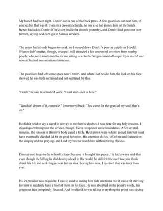 My hunch had been right. Dimitri sat in one of the back pews. A few guardians sat near him, of
course, but that was it. Even in a crowded church, no one else had joined him on the bench.
Reece had asked Dimitri if he'd step inside the church yesterday, and Dimitri had gone one step
further, saying he'd even go to Sunday services.



The priest had already begun to speak, so I moved down Dimitri's pew as quietly as I could.
Silence didn't matter, though, because I still attracted a fair amount of attention from nearby
people who were astonished to see me sitting next to the Strigoi-turned-dhampir. Eyes stared and
several hushed conversations broke out.



The guardians had left some space near Dimitri, and when I sat beside him, the look on his face
showed he was both surprised and not surprised by this.



"Don't," he said in a hushed voice. "Don't start--not in here."



"Wouldn't dream of it, comrade," I murmured back. "Just came for the good of my soul, that's
all."



He didn't need to say a word to convey to me that he doubted I was here for any holy reasons. I
stayed quiet throughout the service, though. Even I respected some boundaries. After several
minutes, the tension in Dimitri's body eased a little. He'd grown wary when I joined him but must
have eventually decided I'd be on good behavior. His attention shifted off of me and focused on
the singing and the praying, and I did my best to watch him without being obvious.



Dimitri used to go to the school's chapel because it brought him peace. He had always said that
even though the killing he did destroyed evil in the world, he still felt the need to come think
about his life and seek forgiveness for his sins. Seeing him now, I realized that was truer than
ever.



His expression was exquisite. I was so used to seeing him hide emotions that it was a bit startling
for him to suddenly have a host of them on his face. He was absorbed in the priest's words, his
gorgeous face completely focused. And I realized he was taking everything the priest was saying
 