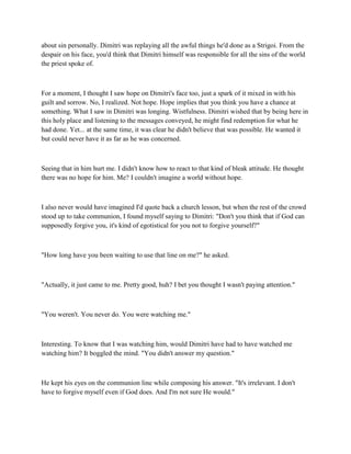 about sin personally. Dimitri was replaying all the awful things he'd done as a Strigoi. From the
despair on his face, you'd think that Dimitri himself was responsible for all the sins of the world
the priest spoke of.



For a moment, I thought I saw hope on Dimitri's face too, just a spark of it mixed in with his
guilt and sorrow. No, I realized. Not hope. Hope implies that you think you have a chance at
something. What I saw in Dimitri was longing. Wistfulness. Dimitri wished that by being here in
this holy place and listening to the messages conveyed, he might find redemption for what he
had done. Yet... at the same time, it was clear he didn't believe that was possible. He wanted it
but could never have it as far as he was concerned.



Seeing that in him hurt me. I didn't know how to react to that kind of bleak attitude. He thought
there was no hope for him. Me? I couldn't imagine a world without hope.



I also never would have imagined I'd quote back a church lesson, but when the rest of the crowd
stood up to take communion, I found myself saying to Dimitri: "Don't you think that if God can
supposedly forgive you, it's kind of egotistical for you not to forgive yourself?"



"How long have you been waiting to use that line on me?" he asked.



"Actually, it just came to me. Pretty good, huh? I bet you thought I wasn't paying attention."



"You weren't. You never do. You were watching me."



Interesting. To know that I was watching him, would Dimitri have had to have watched me
watching him? It boggled the mind. "You didn't answer my question."



He kept his eyes on the communion line while composing his answer. "It's irrelevant. I don't
have to forgive myself even if God does. And I'm not sure He would."
 
