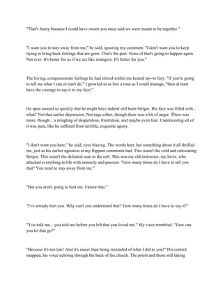 "That's funny because I could have sworn you once said we were meant to be together."



"I want you to stay away from me," he said, ignoring my comment. "I don't want you to keep
trying to bring back feelings that are gone. That's the past. None of that's going to happen again.
Not ever. It's better for us if we act like strangers. It's better for you."



The loving, compassionate feelings he had stirred within me heated up--to fury. "If you're going
to tell me what I can or can't do," I growled in as low a tone as I could manage, "then at least
have the courage to say it to my face!"



He spun around so quickly that he might have indeed still been Strigoi. His face was filled with...
what? Not that earlier depression. Not rage either, though there was a bit of anger. There was
more, though... a mingling of desperation, frustration, and maybe even fear. Underscoring all of
it was pain, like he suffered from terrible, exquisite agony.



"I don't want you here," he said, eyes blazing. The words hurt, but something about it all thrilled
me, just as his earlier agitation at my flippant comments had. This wasn't the cold and calculating
Strigoi. This wasn't the defeated man in the cell. This was my old instructor, my lover, who
attacked everything in life with intensity and passion. "How many times do I have to tell you
that? You need to stay away from me."



"But you aren't going to hurt me. I know that."



"I've already hurt you. Why can't you understand that? How many times do I have to say it?"



"You told me... you told me before you left that you loved me." My voice trembled. "How can
you let that go?"



"Because it's too late! And it's easier than being reminded of what I did to you!" His control
snapped, his voice echoing through the back of the church. The priest and those still taking
 