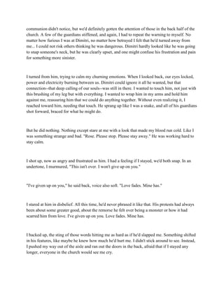 communion didn't notice, but we'd definitely gotten the attention of those in the back half of the
church. A few of the guardians stiffened, and again, I had to repeat the warning to myself. No
matter how furious I was at Dimitri, no matter how betrayed I felt that he'd turned away from
me... I could not risk others thinking he was dangerous. Dimitri hardly looked like he was going
to snap someone's neck, but he was clearly upset, and one might confuse his frustration and pain
for something more sinister.



I turned from him, trying to calm my churning emotions. When I looked back, our eyes locked,
power and electricity burning between us. Dimitri could ignore it all he wanted, but that
connection--that deep calling of our souls--was still in there. I wanted to touch him, not just with
this brushing of my leg but with everything. I wanted to wrap him in my arms and hold him
against me, reassuring him that we could do anything together. Without even realizing it, I
reached toward him, needing that touch. He sprang up like I was a snake, and all of his guardians
shot forward, braced for what he might do.



But he did nothing. Nothing except stare at me with a look that made my blood run cold. Like I
was something strange and bad. "Rose. Please stop. Please stay away." He was working hard to
stay calm.



I shot up, now as angry and frustrated as him. I had a feeling if I stayed, we'd both snap. In an
undertone, I murmured, "This isn't over. I won't give up on you."



"I've given up on you," he said back, voice also soft. "Love fades. Mine has."



I stared at him in disbelief. All this time, he'd never phrased it like that. His protests had always
been about some greater good, about the remorse he felt over being a monster or how it had
scarred him from love. I've given up on you. Love fades. Mine has.



I backed up, the sting of those words hitting me as hard as if he'd slapped me. Something shifted
in his features, like maybe he knew how much he'd hurt me. I didn't stick around to see. Instead,
I pushed my way out of the aisle and ran out the doors in the back, afraid that if I stayed any
longer, everyone in the church would see me cry.
 