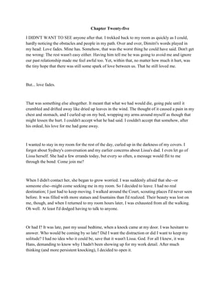 Chapter Twenty-five

I DIDN'T WANT TO SEE anyone after that. I trekked back to my room as quickly as I could,
hardly noticing the obstacles and people in my path. Over and over, Dimitri's words played in
my head: Love fades. Mine has. Somehow, that was the worst thing he could have said. Don't get
me wrong: The rest wasn't easy either. Having him tell me he was going to avoid me and ignore
our past relationship made me feel awful too. Yet, within that, no matter how much it hurt, was
the tiny hope that there was still some spark of love between us. That he still loved me.



But... love fades.



That was something else altogether. It meant that what we had would die, going pale until it
crumbled and drifted away like dried up leaves in the wind. The thought of it caused a pain in my
chest and stomach, and I curled up on my bed, wrapping my arms around myself as though that
might lessen the hurt. I couldn't accept what he had said. I couldn't accept that somehow, after
his ordeal, his love for me had gone away.



I wanted to stay in my room for the rest of the day, curled up in the darkness of my covers. I
forgot about Sydney's conversation and my earlier concerns about Lissa's dad. I even let go of
Lissa herself. She had a few errands today, but every so often, a message would flit to me
through the bond: Come join me?



When I didn't contact her, she began to grow worried. I was suddenly afraid that she--or
someone else--might come seeking me in my room. So I decided to leave. I had no real
destination; I just had to keep moving. I walked around the Court, scouting places I'd never seen
before. It was filled with more statues and fountains than I'd realized. Their beauty was lost on
me, though, and when I returned to my room hours later, I was exhausted from all the walking.
Oh well. At least I'd dodged having to talk to anyone.



Or had I? It was late, past my usual bedtime, when a knock came at my door. I was hesitant to
answer. Who would be coming by so late? Did I want the distraction or did I want to keep my
solitude? I had no idea who it could be, save that it wasn't Lissa. God. For all I knew, it was
Hans, demanding to know why I hadn't been showing up for my work detail. After much
thinking (and more persistent knocking), I decided to open it.
 