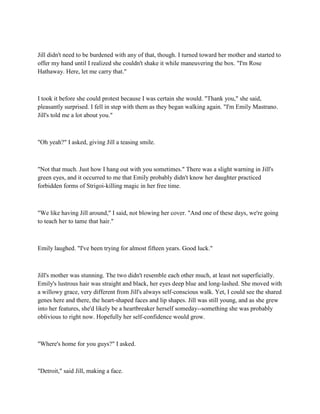 Jill didn't need to be burdened with any of that, though. I turned toward her mother and started to
offer my hand until I realized she couldn't shake it while maneuvering the box. "I'm Rose
Hathaway. Here, let me carry that."



I took it before she could protest because I was certain she would. "Thank you," she said,
pleasantly surprised. I fell in step with them as they began walking again. "I'm Emily Mastrano.
Jill's told me a lot about you."



"Oh yeah?" I asked, giving Jill a teasing smile.



"Not that much. Just how I hang out with you sometimes." There was a slight warning in Jill's
green eyes, and it occurred to me that Emily probably didn't know her daughter practiced
forbidden forms of Strigoi-killing magic in her free time.



"We like having Jill around," I said, not blowing her cover. "And one of these days, we're going
to teach her to tame that hair."



Emily laughed. "I've been trying for almost fifteen years. Good luck."



Jill's mother was stunning. The two didn't resemble each other much, at least not superficially.
Emily's lustrous hair was straight and black, her eyes deep blue and long-lashed. She moved with
a willowy grace, very different from Jill's always self-conscious walk. Yet, I could see the shared
genes here and there, the heart-shaped faces and lip shapes. Jill was still young, and as she grew
into her features, she'd likely be a heartbreaker herself someday--something she was probably
oblivious to right now. Hopefully her self-confidence would grow.



"Where's home for you guys?" I asked.



"Detroit," said Jill, making a face.
 