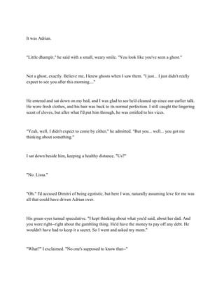 It was Adrian.



"Little dhampir," he said with a small, weary smile. "You look like you've seen a ghost."



Not a ghost, exactly. Believe me, I knew ghosts when I saw them. "I just... I just didn't really
expect to see you after this morning...."



He entered and sat down on my bed, and I was glad to see he'd cleaned up since our earlier talk.
He wore fresh clothes, and his hair was back to its normal perfection. I still caught the lingering
scent of cloves, but after what I'd put him through, he was entitled to his vices.



"Yeah, well, I didn't expect to come by either," he admitted. "But you... well... you got me
thinking about something."



I sat down beside him, keeping a healthy distance. "Us?"



"No. Lissa."



"Oh." I'd accused Dimitri of being egotistic, but here I was, naturally assuming love for me was
all that could have driven Adrian over.



His green eyes turned speculative. "I kept thinking about what you'd said, about her dad. And
you were right--right about the gambling thing. He'd have the money to pay off any debt. He
wouldn't have had to keep it a secret. So I went and asked my mom."



"What?" I exclaimed. "No one's supposed to know that--"
 