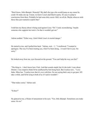 "Don't know, little dhampir. Honestly? My dad's the type who would jump on any rumor he
could. Or make one up. I mean, we know Lissa's dad liked to party. It's easy to jump to
conclusions from there. Probably he had some dirty secret. Hell, we all do. Maybe whoever stole
those files just wanted to exploit that."



I told him my theory about it being used against Lissa. "Or," I said, reconsidering, "maybe
someone who supports her took it. So that it wouldn't get out."



Adrian nodded. "Either way, I don't think Lissa's in mortal danger."



He started to rise, and I pulled him back. "Adrian, wait... I..." I swallowed. "I wanted to
apologize. The way I've been treating you, what I've been doing... it wasn't fair to you. I'm
sorry."



He looked away from me, eyes focused on the ground. "You can't help the way you feel."



"The thing is... I don't know how I feel. And that sounds stupid, but it's the truth. I care about
Dimitri. I was stupid to think I'd be unaffected by him being back. But I realize now..." Love
fades. Mine has. "I realize now that it's over with him. I'm not saying that's easy to get past. It'll
take a while, and I'd be lying to both of us if I said it wouldn't."



"That makes sense," Adrian said.



"It does?"



He glanced at me, a flicker of amusement in his eyes. "Yes, little dhampir. Sometimes you make
sense. Go on."
 